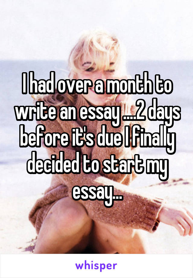 I had over a month to write an essay ....2 days before it's due I finally decided to start my essay...