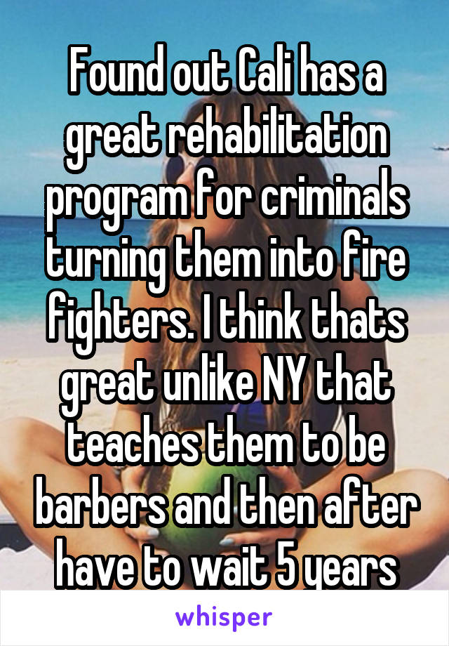 Found out Cali has a great rehabilitation program for criminals turning them into fire fighters. I think thats great unlike NY that teaches them to be barbers and then after have to wait 5 years