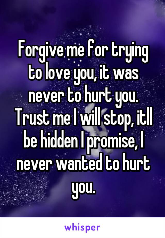Forgive me for trying to love you, it was never to hurt you. Trust me I will stop, itll be hidden I promise, I never wanted to hurt you.