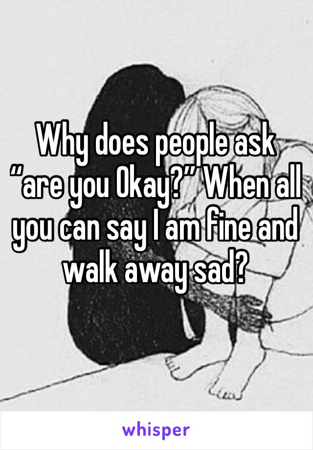 Why does people ask “are you Okay?” When all you can say I am fine and walk away sad? 