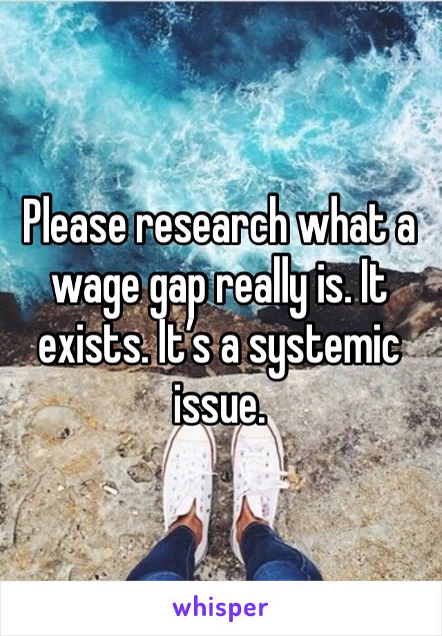 Please research what a wage gap really is. It exists. It’s a systemic issue. 