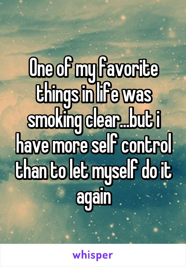 One of my favorite things in life was smoking clear...but i have more self control than to let myself do it again