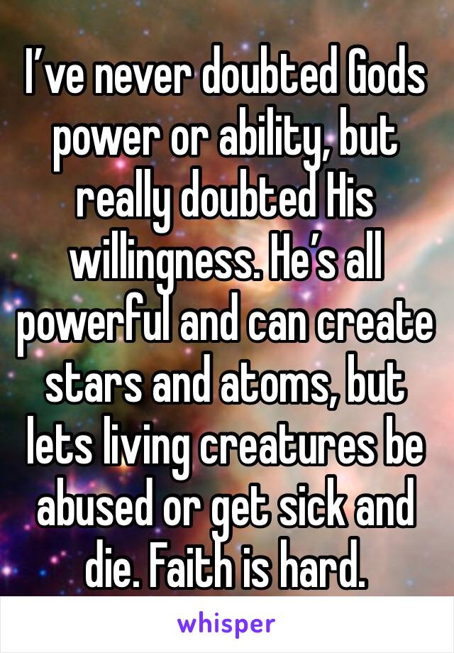 I’ve never doubted Gods power or ability, but really doubted His willingness. He’s all powerful and can create stars and atoms, but lets living creatures be abused or get sick and die. Faith is hard. 