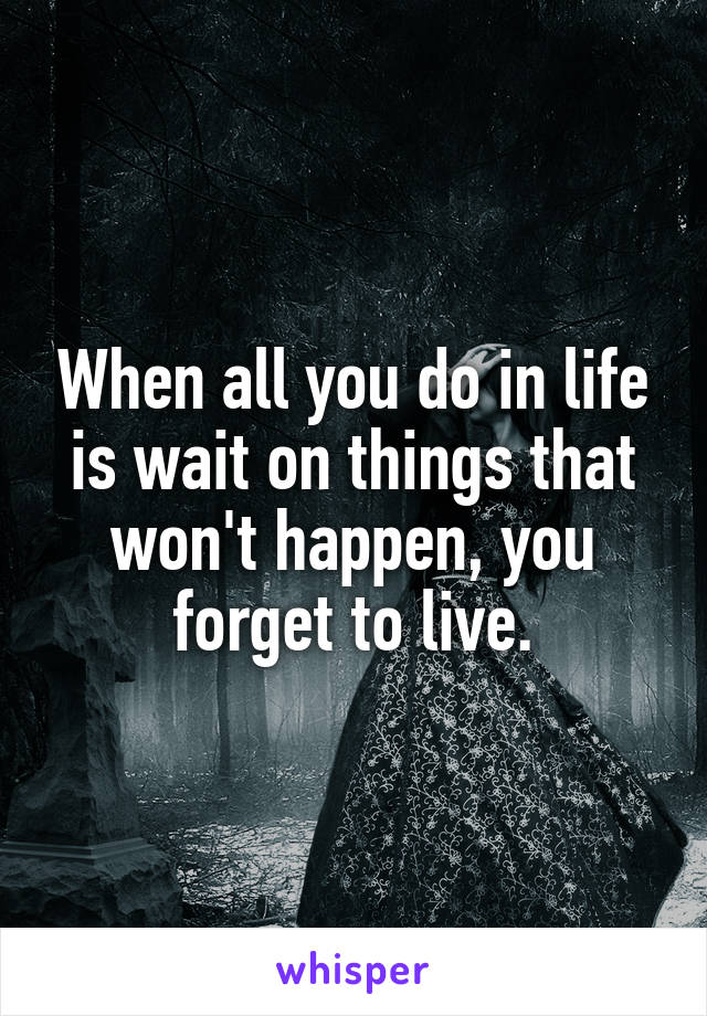 When all you do in life is wait on things that won't happen, you forget to live.
