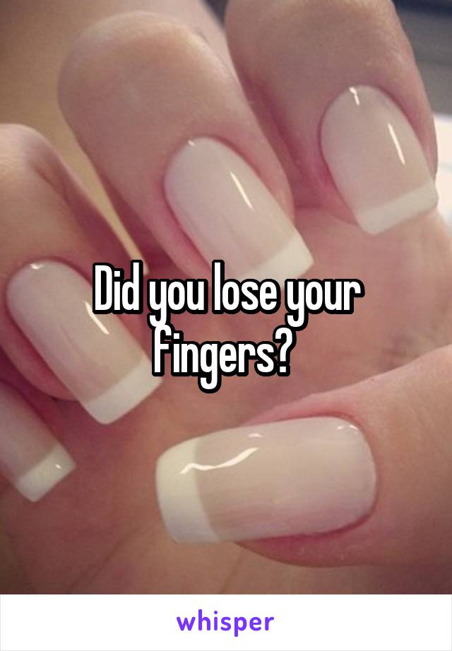 Did you lose your fingers? 