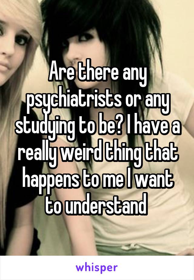 Are there any psychiatrists or any studying to be? I have a really weird thing that happens to me I want to understand 