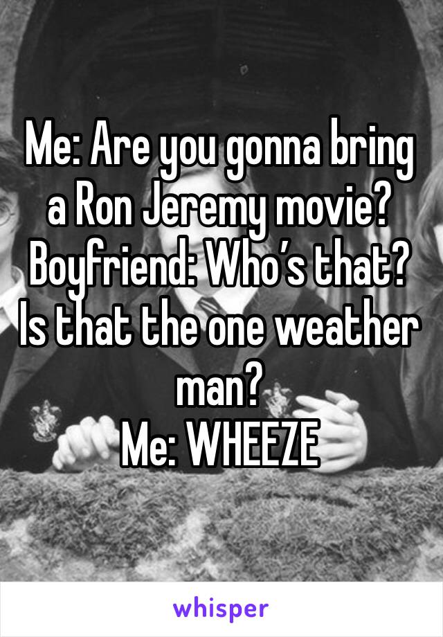 Me: Are you gonna bring a Ron Jeremy movie?
Boyfriend: Who’s that? Is that the one weather man? 
Me: WHEEZE 