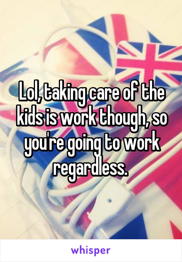 Lol, taking care of the kids is work though, so you're going to work regardless. 