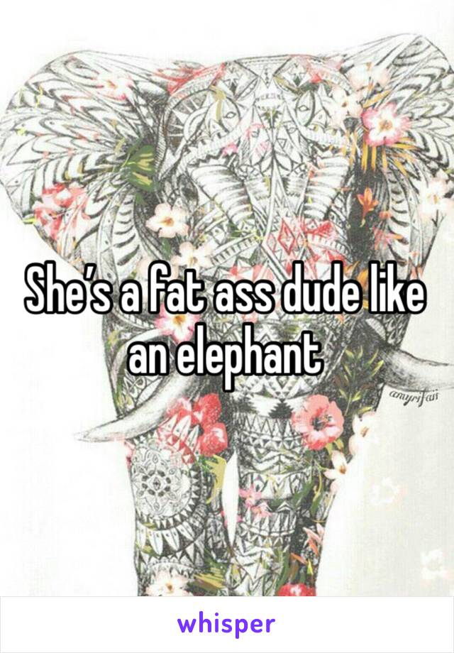 She’s a fat ass dude like an elephant 