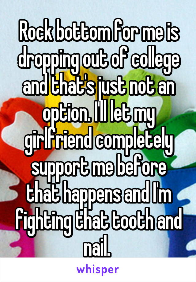 Rock bottom for me is dropping out of college and that's just not an option. I'll let my girlfriend completely support me before that happens and I'm fighting that tooth and nail. 