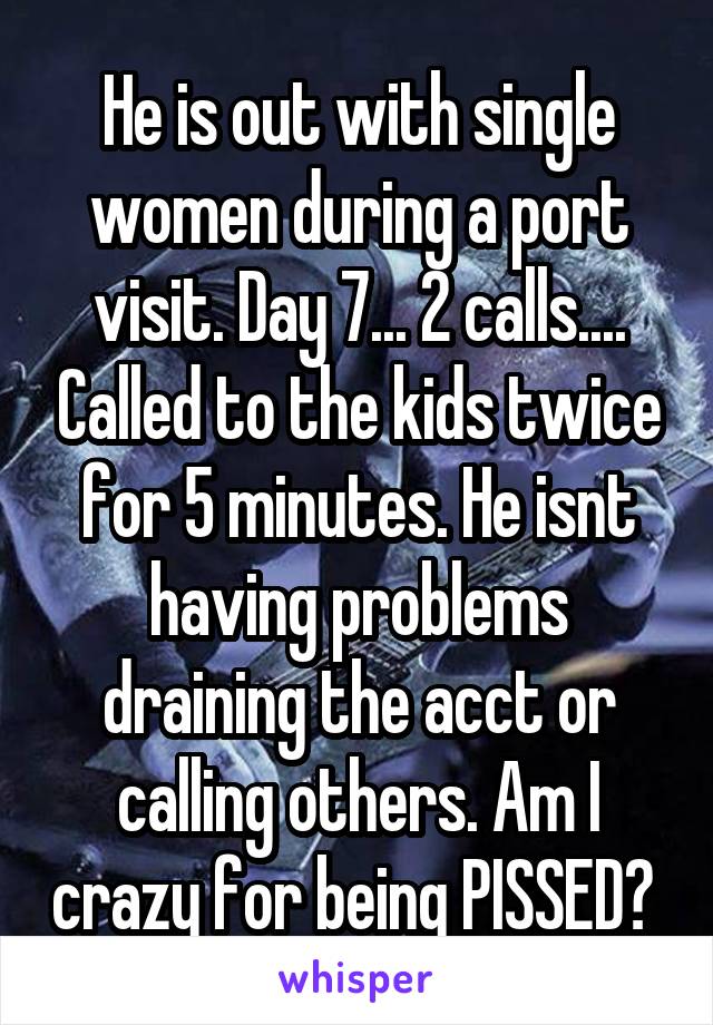 He is out with single women during a port visit. Day 7... 2 calls.... Called to the kids twice for 5 minutes. He isnt having problems draining the acct or calling others. Am I crazy for being PISSED? 