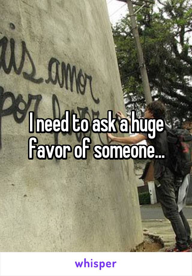 I need to ask a huge favor of someone...