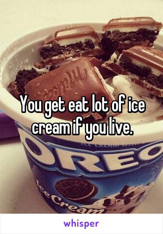 You get eat lot of ice cream if you live.