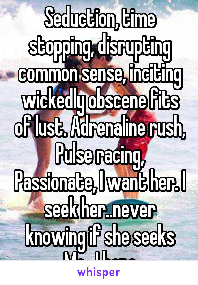 Seduction, time stopping, disrupting common sense, inciting wickedly obscene fits of lust. Adrenaline rush, Pulse racing, Passionate, I want her. I seek her..never knowing if she seeks Me.  I hope