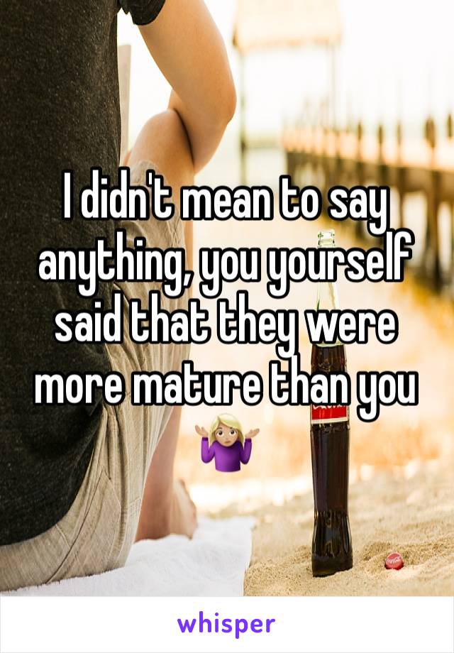 I didn't mean to say anything, you yourself said that they were more mature than you 🤷🏼‍♀️