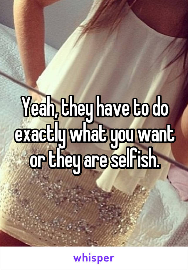 Yeah, they have to do exactly what you want or they are selfish.