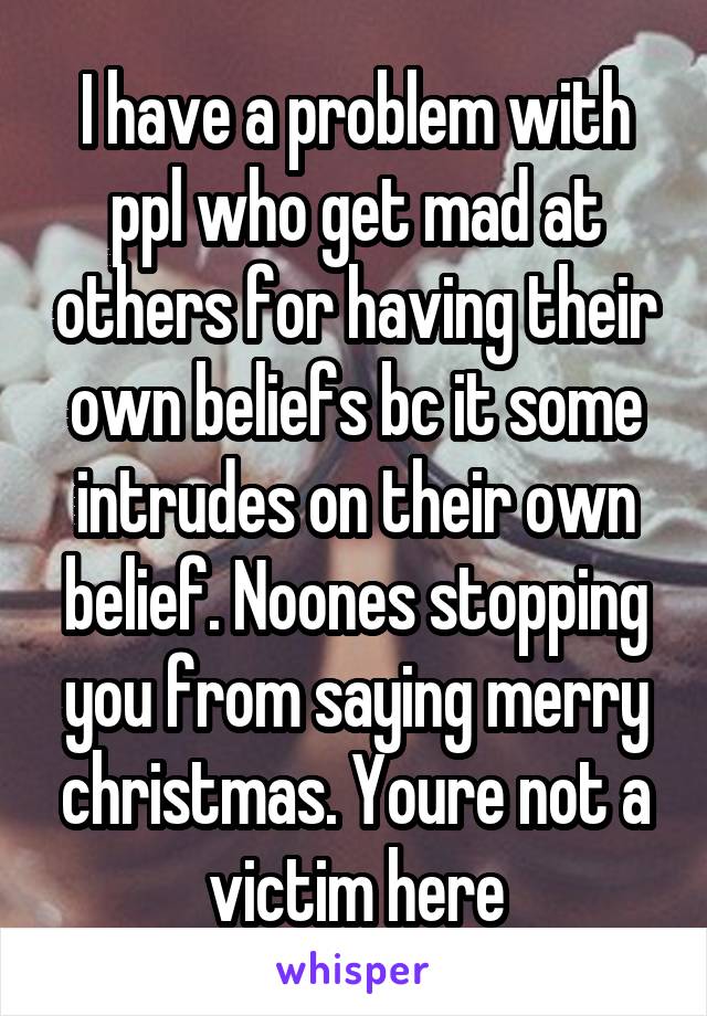 I have a problem with ppl who get mad at others for having their own beliefs bc it some intrudes on their own belief. Noones stopping you from saying merry christmas. Youre not a victim here