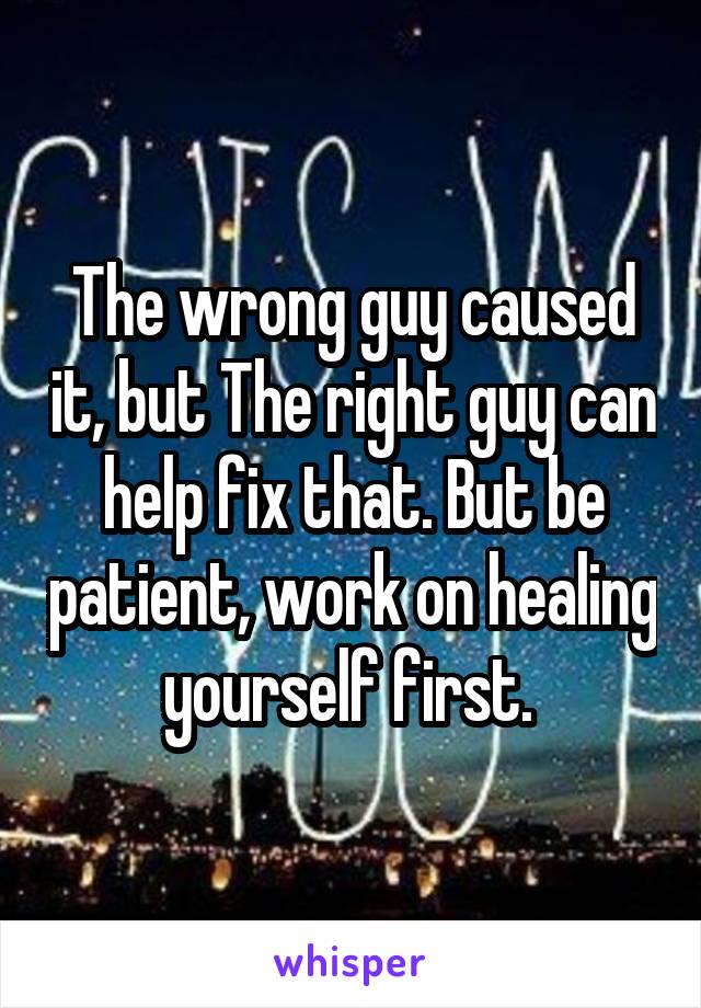 The wrong guy caused it, but The right guy can help fix that. But be patient, work on healing yourself first. 