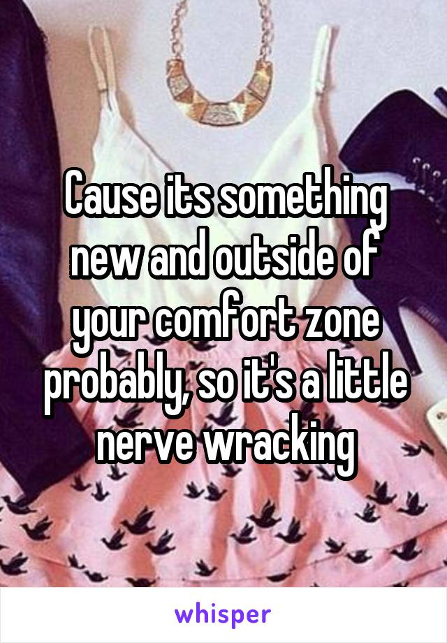 Cause its something new and outside of your comfort zone probably, so it's a little nerve wracking