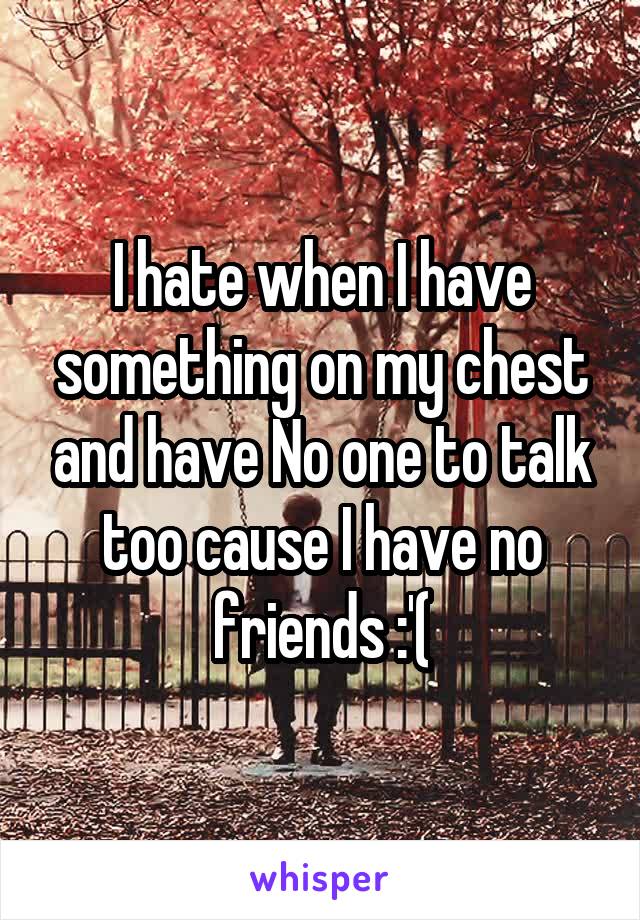 I hate when I have something on my chest and have No one to talk too cause I have no friends :'(