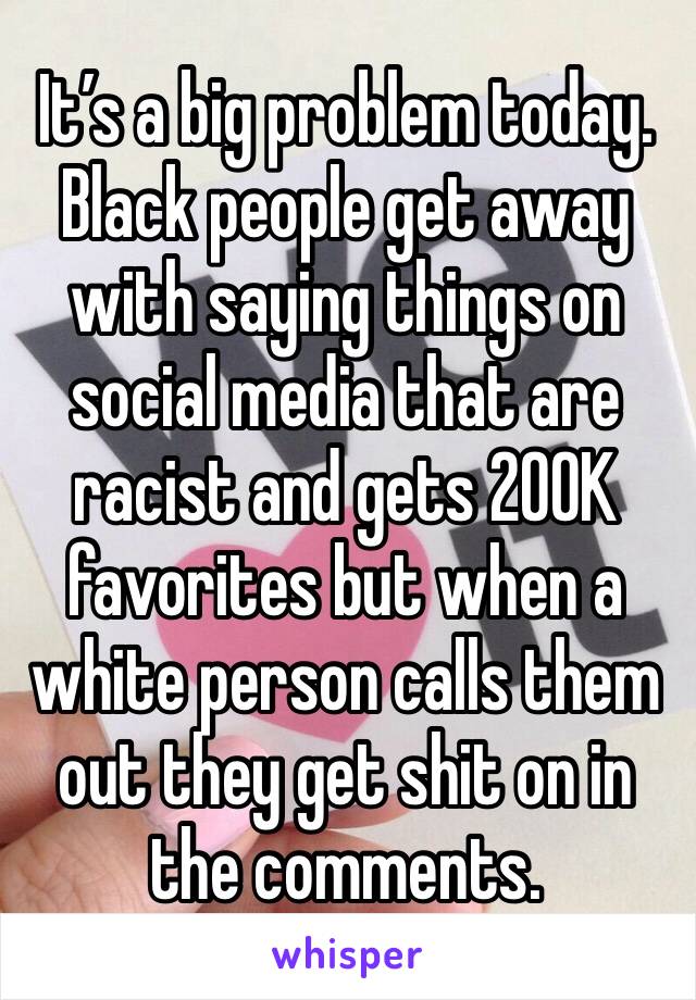 It’s a big problem today. Black people get away with saying things on social media that are racist and gets 200K favorites but when a white person calls them out they get shit on in the comments. 