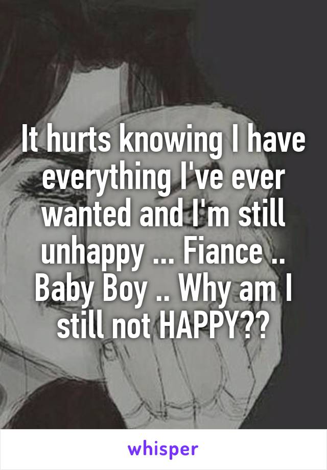 It hurts knowing I have everything I've ever wanted and I'm still unhappy ... Fiance .. Baby Boy .. Why am I still not HAPPY??