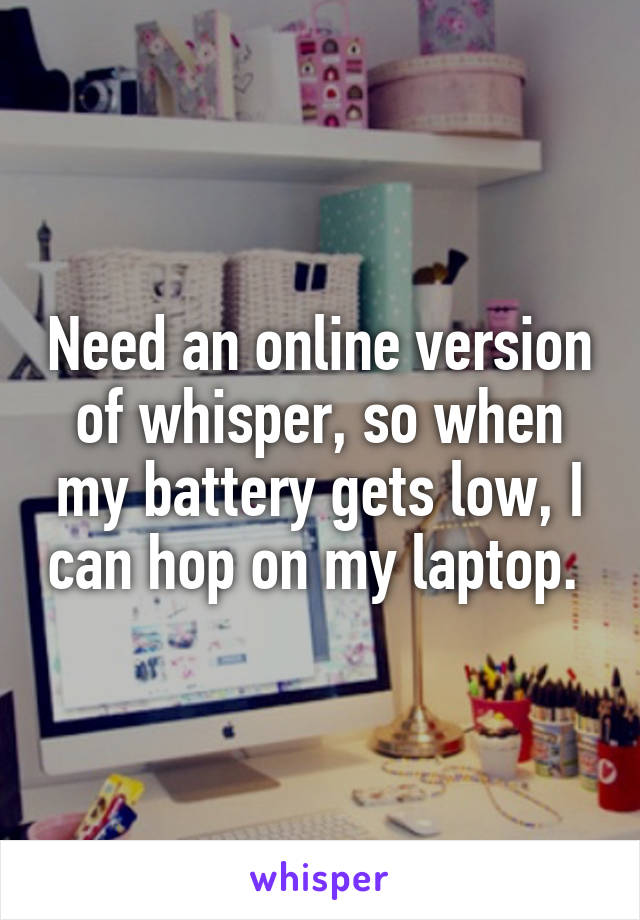 Need an online version of whisper, so when my battery gets low, I can hop on my laptop. 