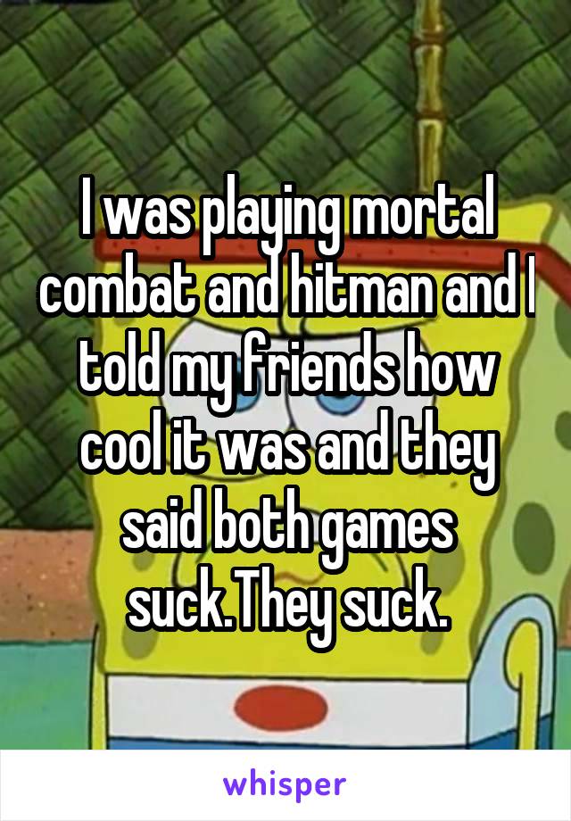 I was playing mortal combat and hitman and I told my friends how cool it was and they said both games suck.They suck.