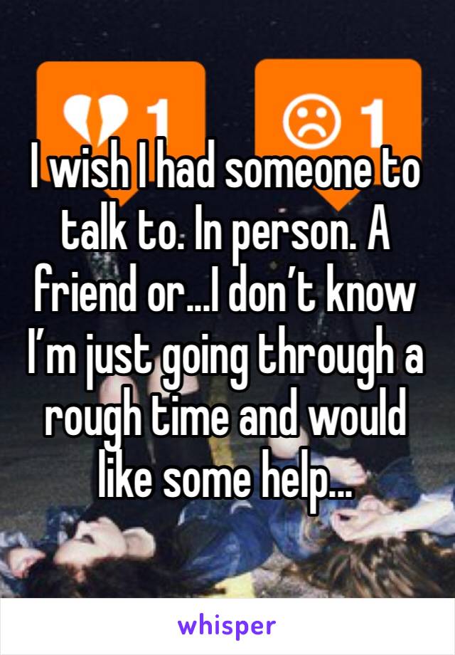 I wish I had someone to talk to. In person. A friend or...I don’t know I’m just going through a rough time and would like some help...