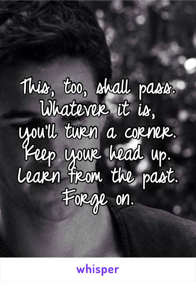 This, too, shall pass.
Whatever it is, 
you’ll turn a corner.
Keep your head up.
Learn from the past.
Forge on.