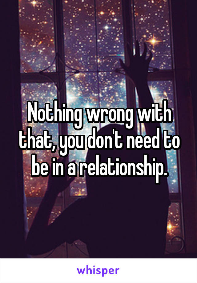Nothing wrong with that, you don't need to be in a relationship.