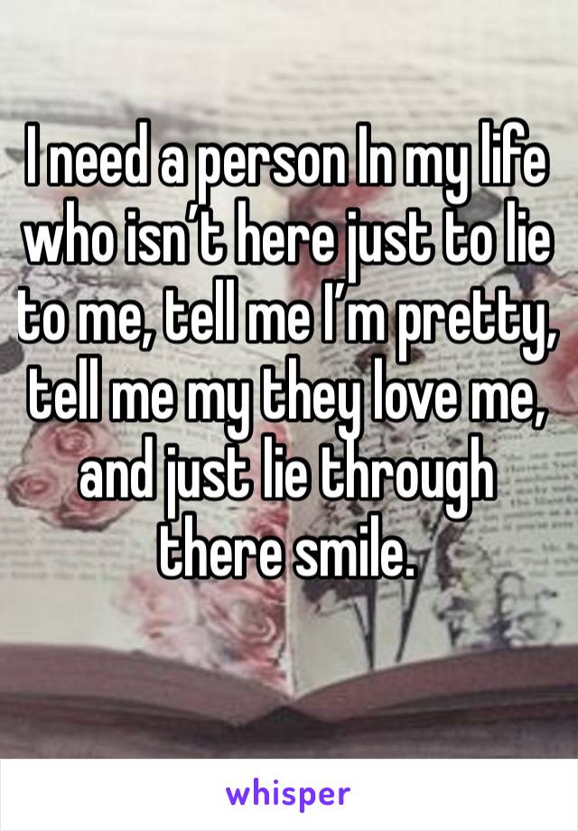 I need a person In my life who isn’t here just to lie to me, tell me I’m pretty, tell me my they love me, and just lie through there smile. 