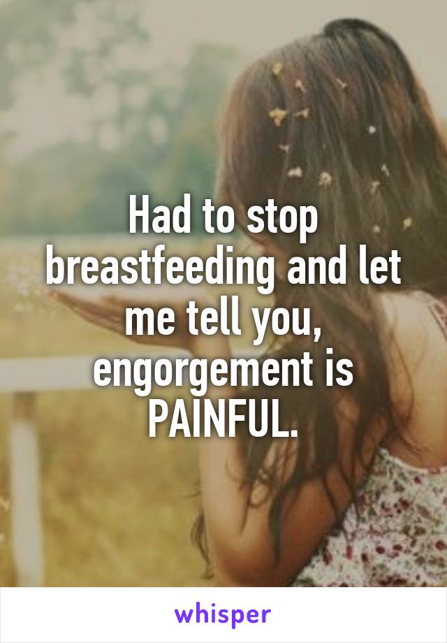 Had to stop breastfeeding and let me tell you, engorgement is PAINFUL.
