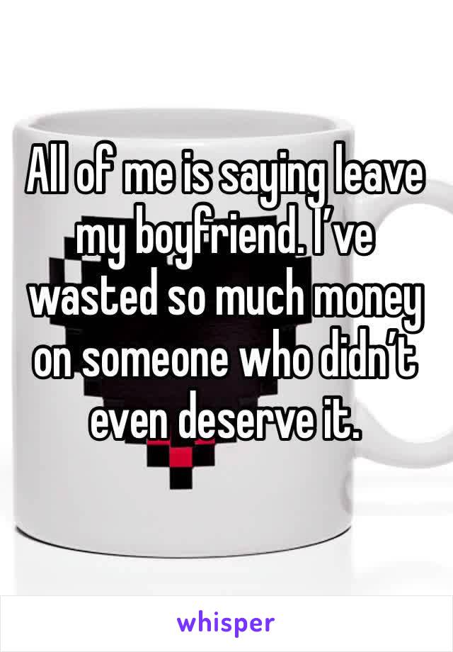 All of me is saying leave my boyfriend. I’ve wasted so much money on someone who didn’t even deserve it. 