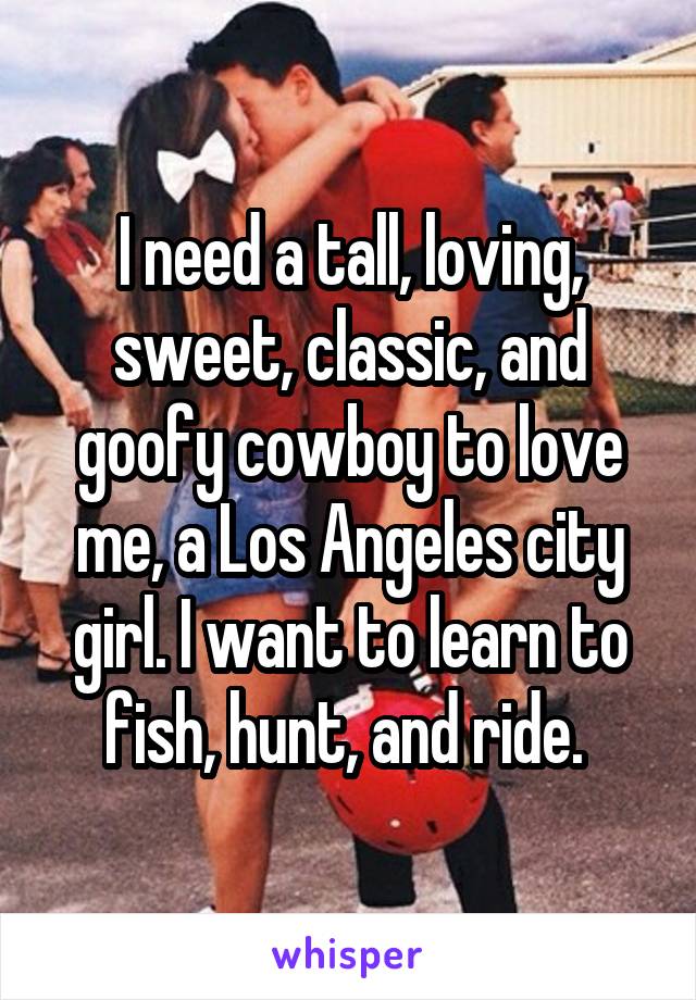 I need a tall, loving, sweet, classic, and goofy cowboy to love me, a Los Angeles city girl. I want to learn to fish, hunt, and ride. 