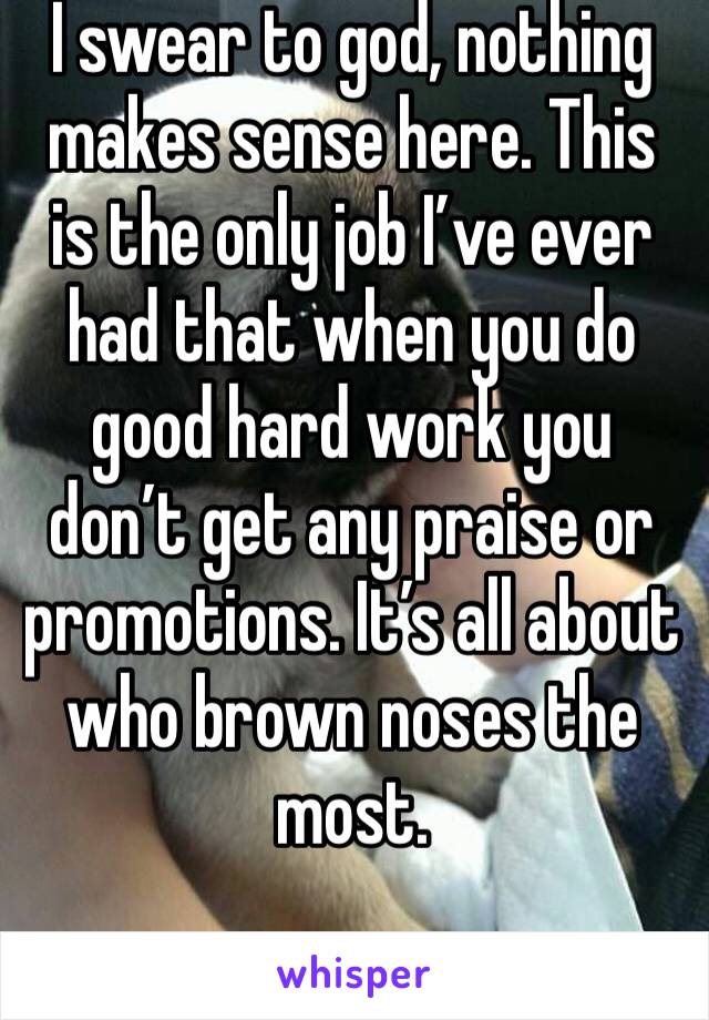 I swear to god, nothing makes sense here. This is the only job I’ve ever had that when you do good hard work you don’t get any praise or promotions. It’s all about who brown noses the most.