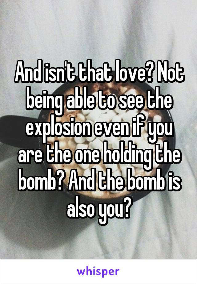 And isn't that love? Not being able to see the explosion even if you are the one holding the bomb? And the bomb is also you?
