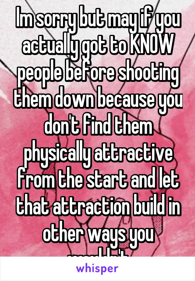 Im sorry but may if you actually got to KNOW people before shooting them down because you don't find them physically attractive from the start and let that attraction build in other ways you wouldn't