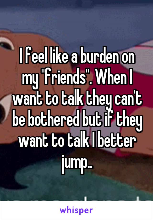 I feel like a burden on my "friends". When I want to talk they can't be bothered but if they want to talk I better jump..