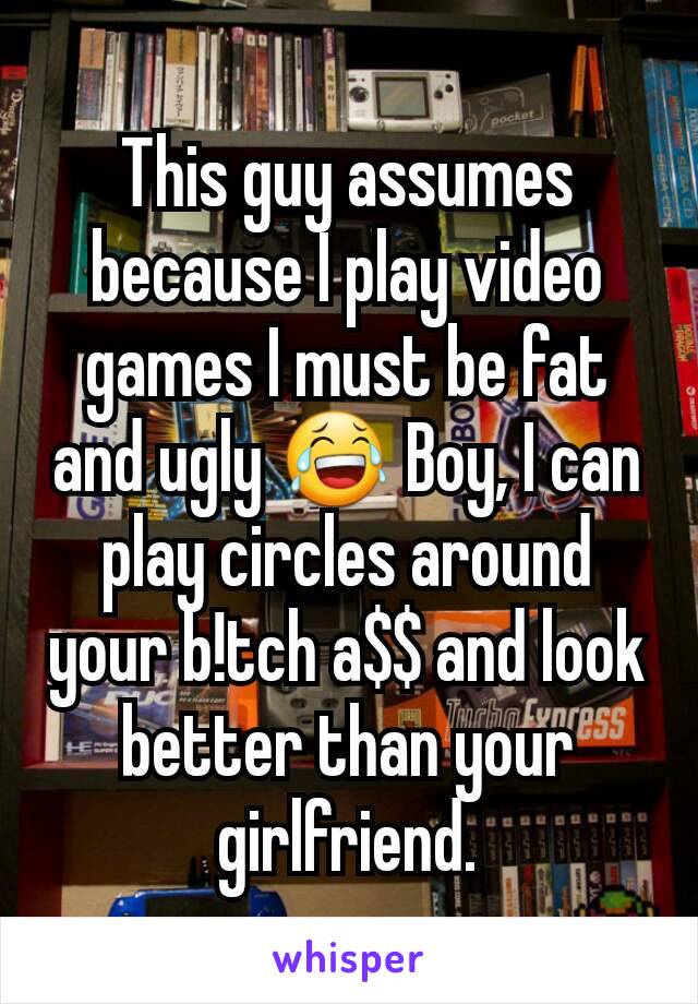 This guy assumes because I play video games I must be fat and ugly 😂 Boy, I can play circles around your b!tch a$$ and look better than your girlfriend.