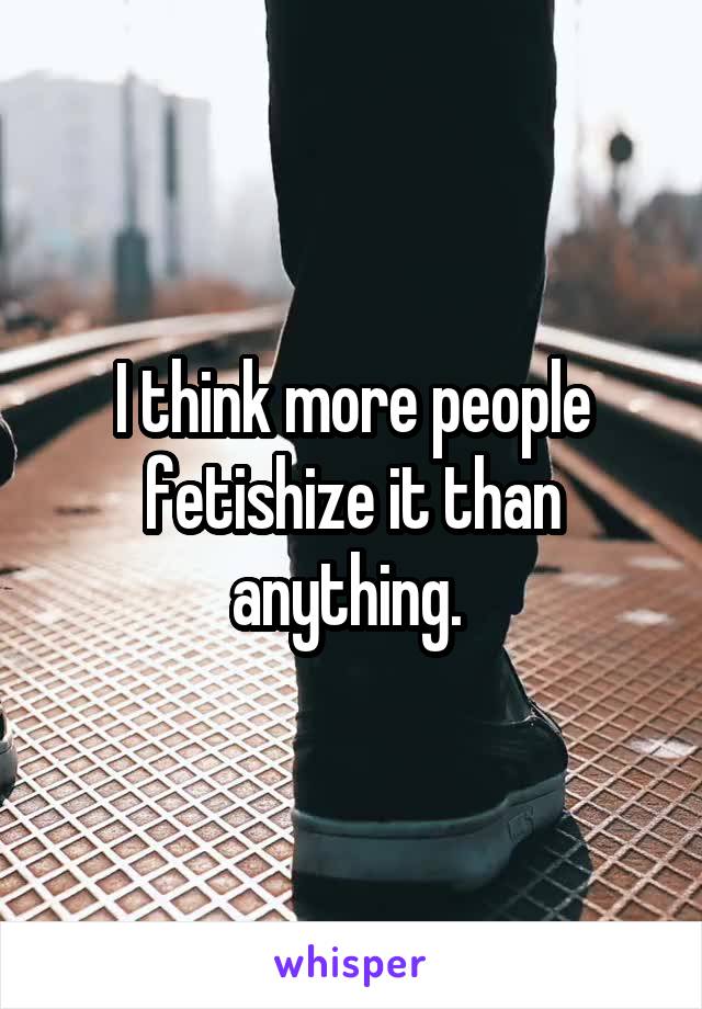 I think more people fetishize it than anything. 