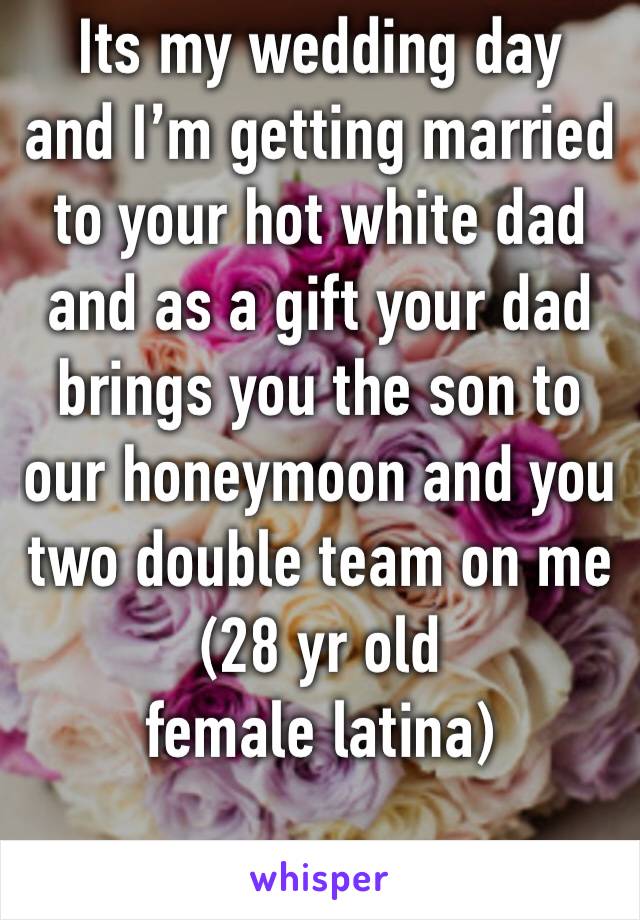 Its my wedding day
and I’m getting married to your hot white dad and as a gift your dad brings you the son to our honeymoon and you two double team on me
(28 yr old female latina)