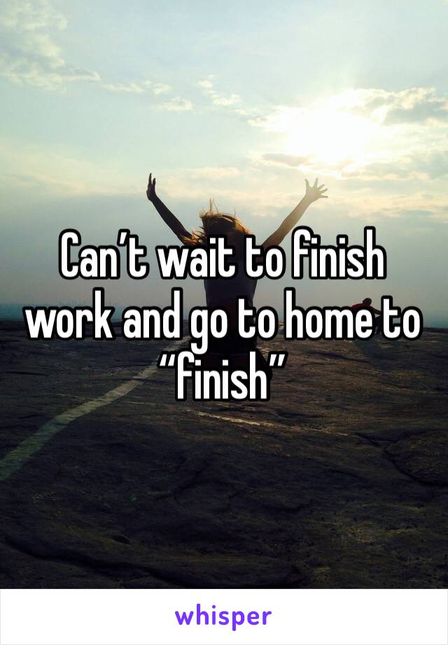 Can’t wait to finish work and go to home to “finish”