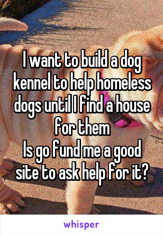 I want to build a dog kennel to help homeless dogs until I find a house for them
Is go fund me a good site to ask help for it?