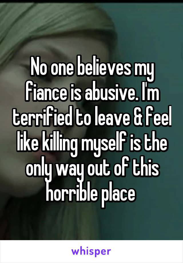 No one believes my fiance is abusive. I'm terrified to leave & feel like killing myself is the only way out of this horrible place 