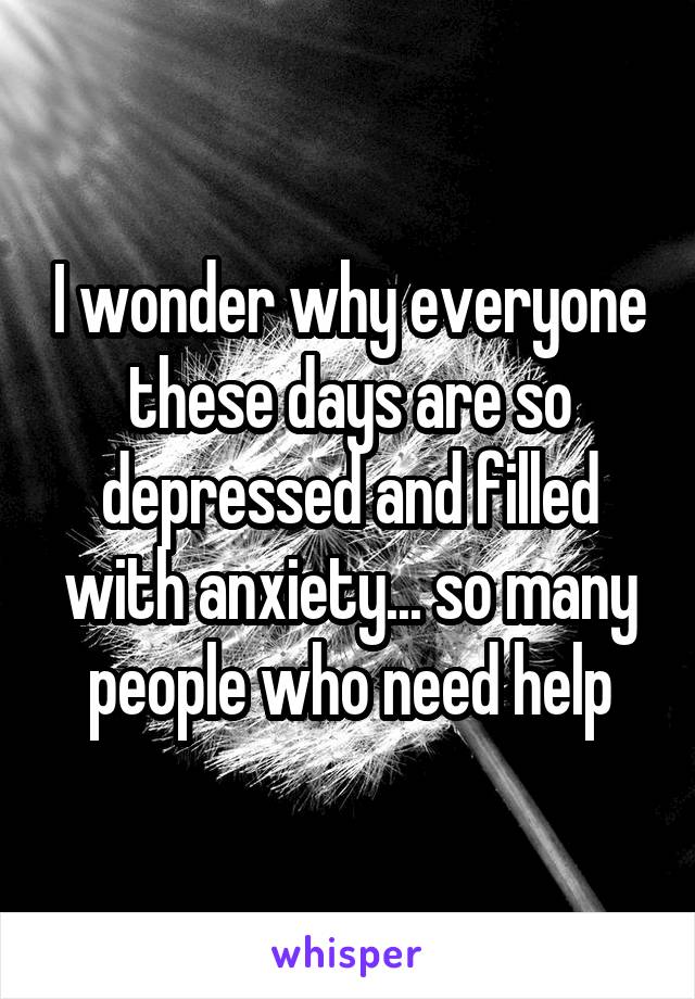 I wonder why everyone these days are so depressed and filled with anxiety... so many people who need help