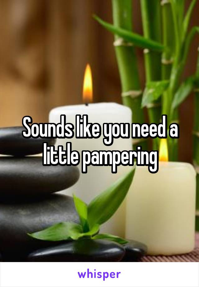 Sounds like you need a little pampering