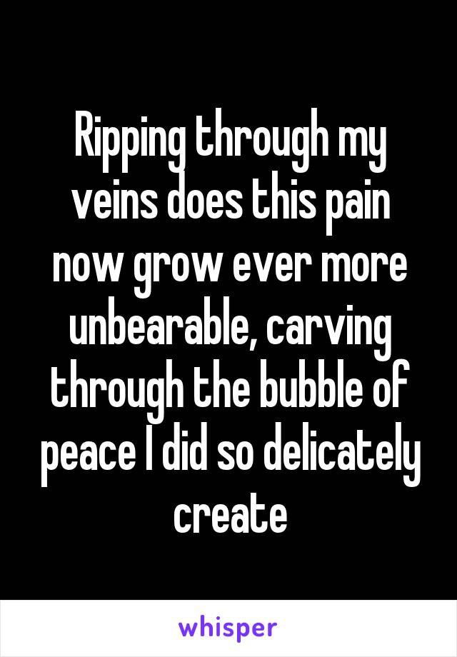 Ripping through my veins does this pain now grow ever more unbearable, carving through the bubble of peace I did so delicately create