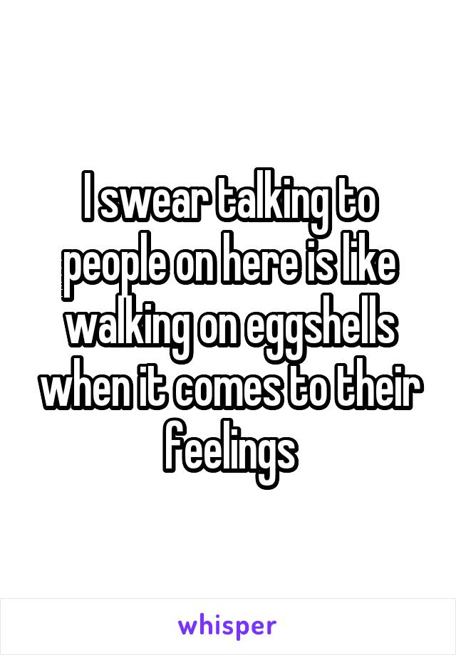 I swear talking to people on here is like walking on eggshells when it comes to their feelings