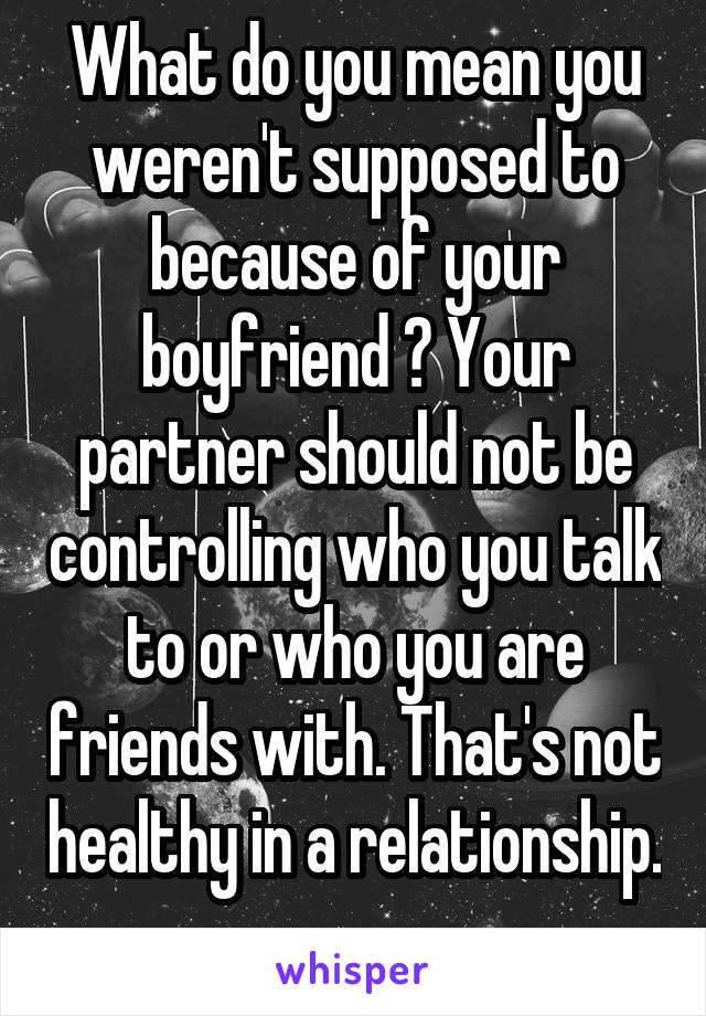What do you mean you weren't supposed to because of your boyfriend ? Your partner should not be controlling who you talk to or who you are friends with. That's not healthy in a relationship. 
